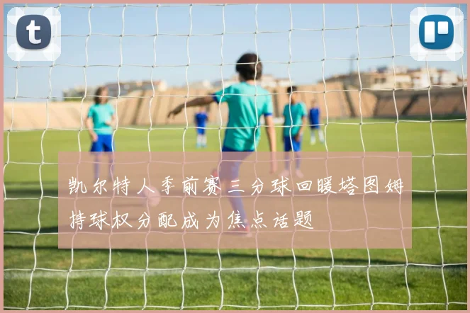 凯尔特人季前赛三分球回暖塔图姆持球权分配成为焦点话题
