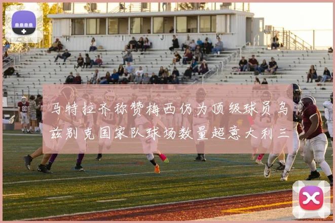 马特拉齐称赞梅西仍为顶级球员乌兹别克国家队球场数量超意大利三倍