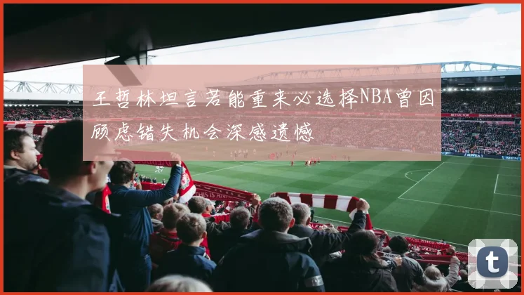 王哲林坦言若能重来必选择NBA曾因顾虑错失机会深感遗憾